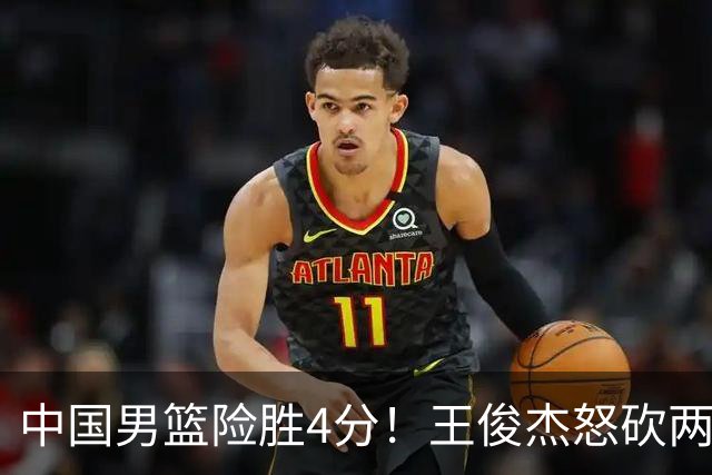 中国男篮险胜4分！王俊杰怒砍两双，拯救球队！