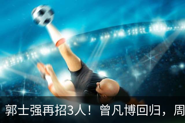 郭士强再招3人！曾凡博回归，周琦缺席，胡明轩徐杰双双被辞退