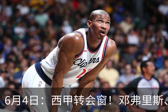 6月4日：西甲转会窗！邓弗里斯、科纳特将加盟皇马，巴萨与马竞继续酝酿补强